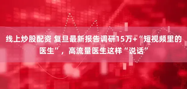 线上炒股配资 复旦最新报告调研15万+“短视频里的医生”，高流量医生这样“说话”