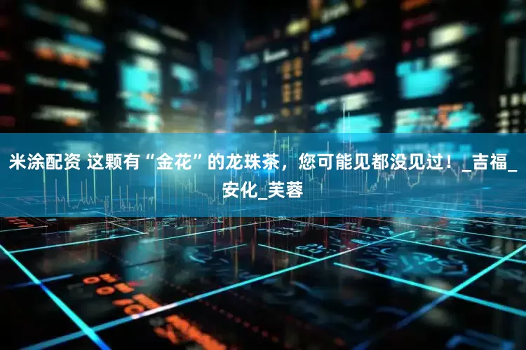 米涂配资 这颗有“金花”的龙珠茶，您可能见都没见过！_吉福_安化_芙蓉