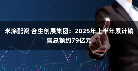 米涂配资 合生创展集团：2025年上半年累计销售总额约79亿元