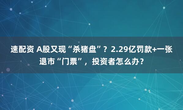 速配资 A股又现“杀猪盘”？2.29亿罚款+一张退市“门票”，投资者怎么办？