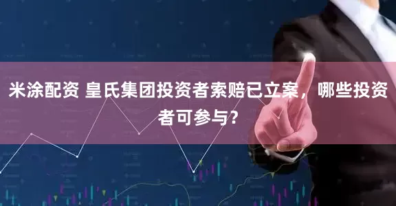 米涂配资 皇氏集团投资者索赔已立案，哪些投资者可参与？