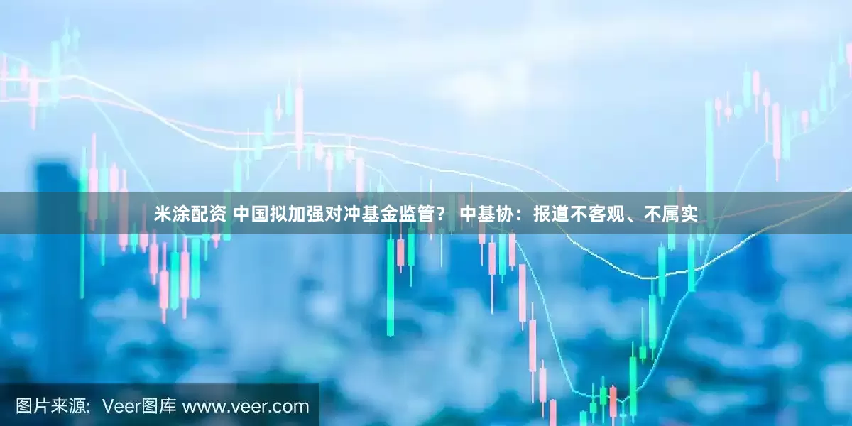 米涂配资 中国拟加强对冲基金监管？ 中基协：报道不客观、不属实